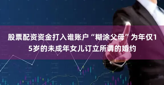 股票配资资金打入谁账户“糊涂父母”为年仅15岁的未成年女儿订立所谓的婚约