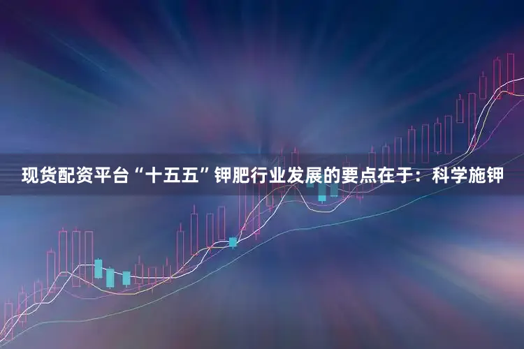 现货配资平台“十五五”钾肥行业发展的要点在于：科学施钾