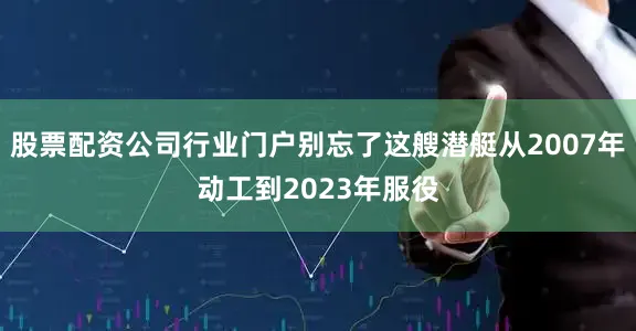 股票配资公司行业门户别忘了这艘潜艇从2007年动工到2023年服役