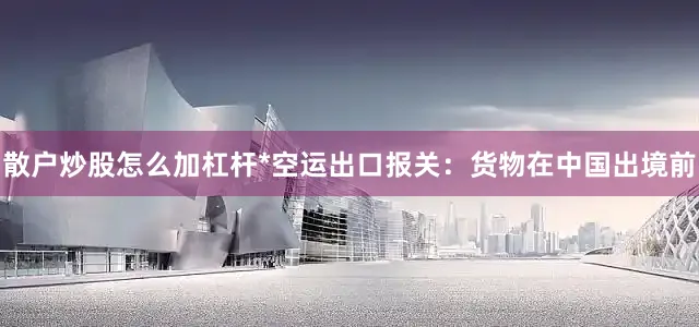 散户炒股怎么加杠杆*空运出口报关：货物在中国出境前