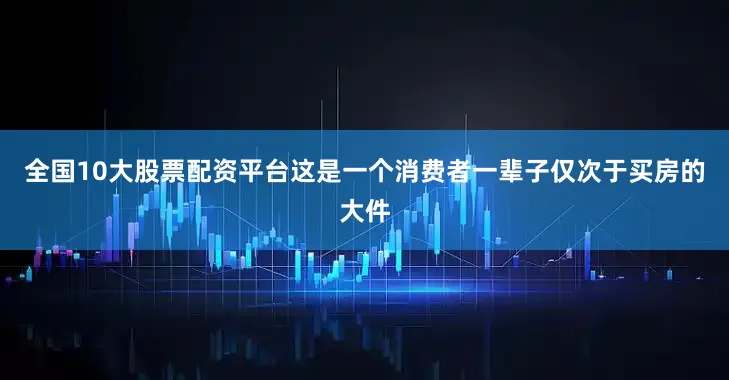 全国10大股票配资平台这是一个消费者一辈子仅次于买房的大件