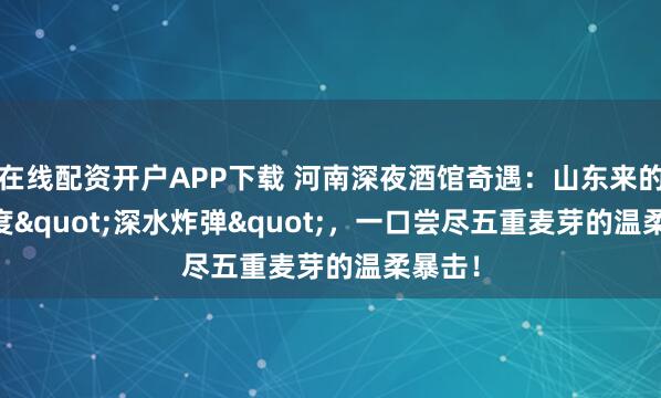 在线配资开户APP下载 河南深夜酒馆奇遇：山东来的10.6度"深水炸弹"，一口尝尽五重麦芽的温柔暴击！