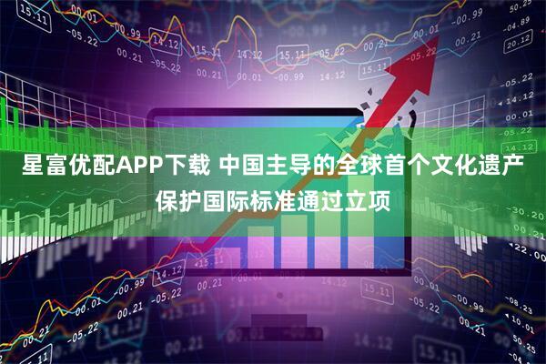 星富优配APP下载 中国主导的全球首个文化遗产保护国际标准通过立项