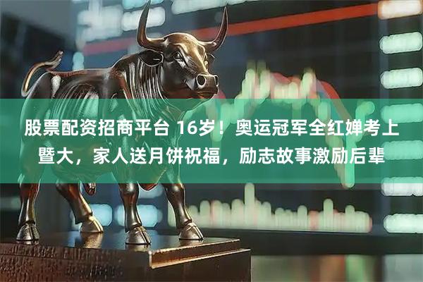 股票配资招商平台 16岁！奥运冠军全红婵考上暨大，家人送月饼祝福，励志故事激励后辈