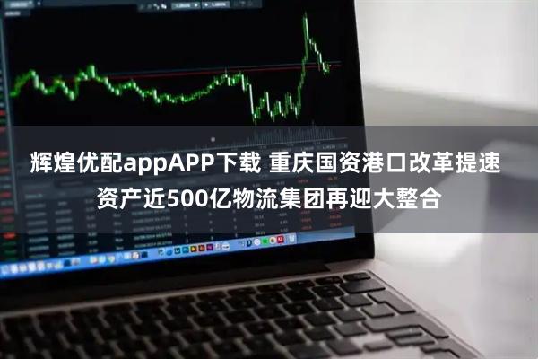 辉煌优配appAPP下载 重庆国资港口改革提速 资产近500亿物流集团再迎大整合