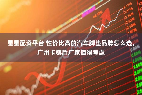 星星配资平台 性价比高的汽车脚垫品牌怎么选，广州卡骐盾厂家值得考虑