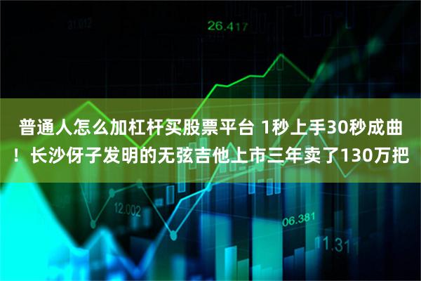 普通人怎么加杠杆买股票平台 1秒上手30秒成曲！长沙伢子发明的无弦吉他上市三年卖了130万把