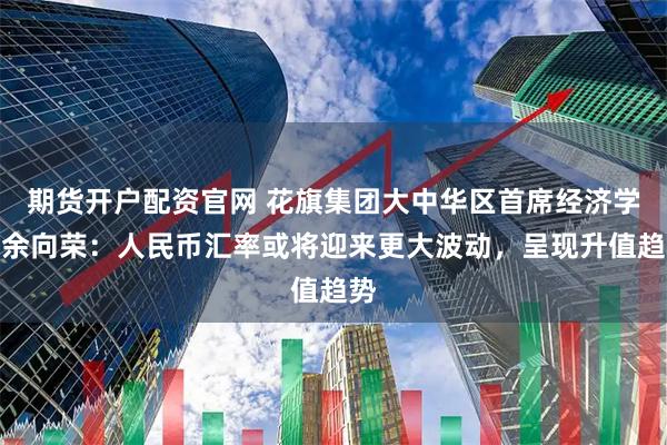 期货开户配资官网 花旗集团大中华区首席经济学家余向荣：人民币汇率或将迎来更大波动，呈现升值趋势