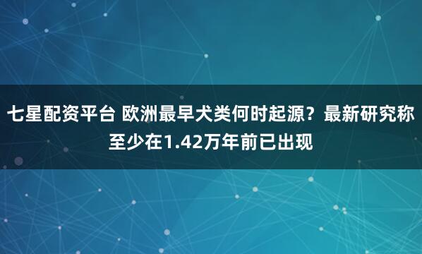 七星配资平台 欧洲最早犬类何时起源？最新研究称至少在1.42万年前已出现