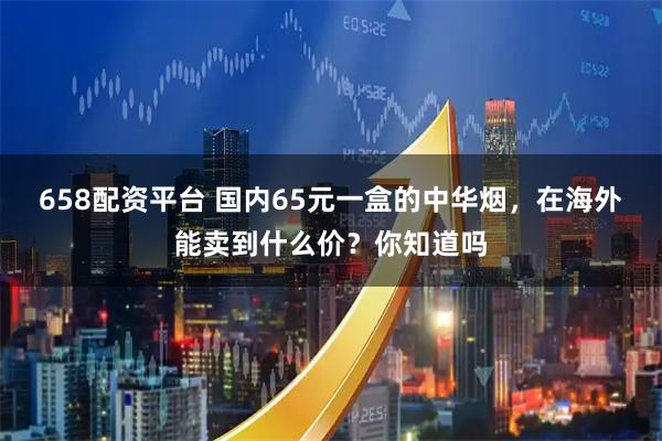 658配资平台 国内65元一盒的中华烟，在海外能卖到什么价？你知道吗