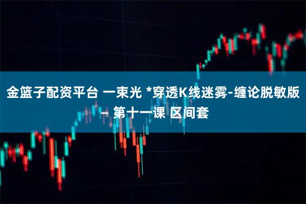 金篮子配资平台 一束光 *穿透K线迷雾-缠论脱敏版 — 第十一课 区间套