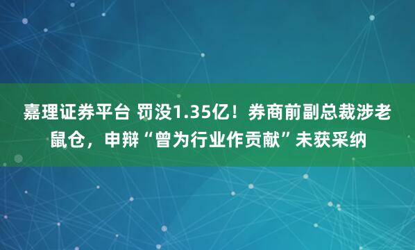 嘉理证券平台 罚没1.35亿！券商前副总裁涉老鼠仓，申辩“曾为行业作贡献”未获采纳