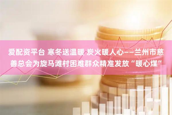 爱配资平台 寒冬送温暖 炭火暖人心——兰州市慈善总会为旋马滩村困难群众精准发放“暖心煤”