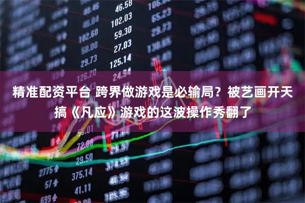 精准配资平台 跨界做游戏是必输局？被艺画开天搞《凡应》游戏的这波操作秀翻了