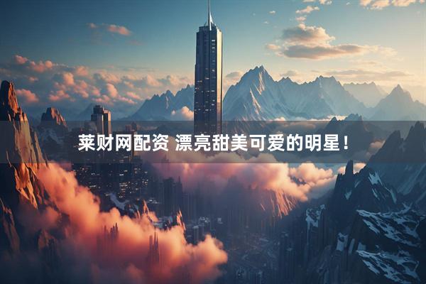 莱财网配资 漂亮甜美可爱的明星！