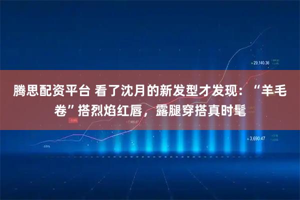 腾思配资平台 看了沈月的新发型才发现：“羊毛卷”搭烈焰红唇，露腿穿搭真时髦
