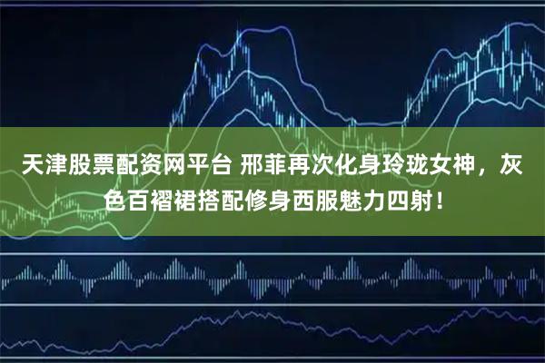 天津股票配资网平台 邢菲再次化身玲珑女神，灰色百褶裙搭配修身西服魅力四射！