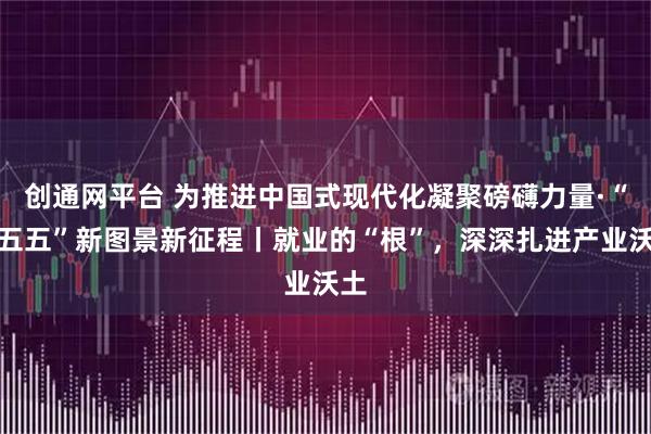 创通网平台 为推进中国式现代化凝聚磅礴力量·“十五五”新图景新征程丨就业的“根”，深深扎进产业沃土