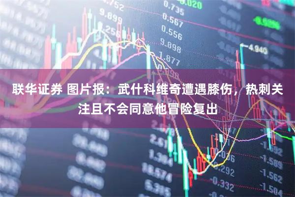 联华证券 图片报：武什科维奇遭遇膝伤，热刺关注且不会同意他冒险复出