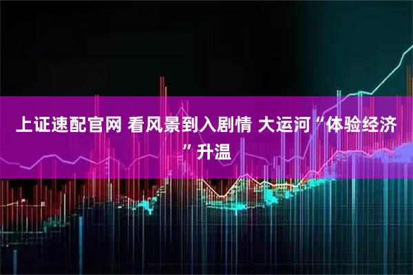 上证速配官网 看风景到入剧情 大运河“体验经济”升温