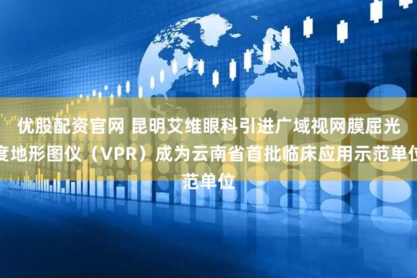 优股配资官网 昆明艾维眼科引进广域视网膜屈光度地形图仪（VPR）成为云南省首批临床应用示范单位