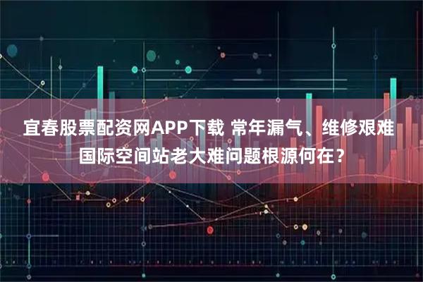 宜春股票配资网APP下载 常年漏气、维修艰难 国际空间站老大难问题根源何在？