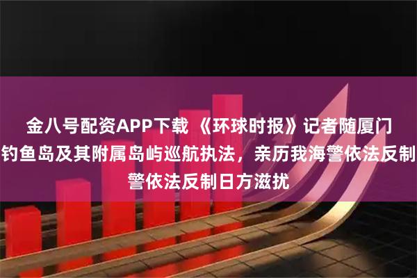 金八号配资APP下载 《环球时报》记者随厦门舰编队在钓鱼岛及其附属岛屿巡航执法，亲历我海警依法反制日方滋扰