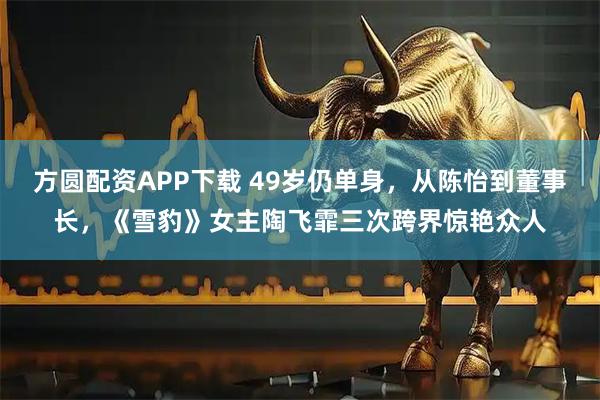 方圆配资APP下载 49岁仍单身，从陈怡到董事长，《雪豹》女主陶飞霏三次跨界惊艳众人
