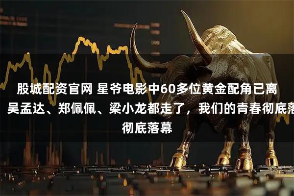 股城配资官网 星爷电影中60多位黄金配角已离世！吴孟达、郑佩佩、梁小龙都走了，我们的青春彻底落幕