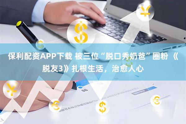 保利配资APP下载 被三位“脱口秀奶爸”圈粉 《脱友3》扎根生活，治愈人心