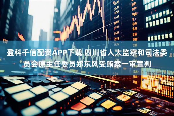 盈科千信配资APP下载 四川省人大监察和司法委员会原主任委员郑东风受贿案一审宣判