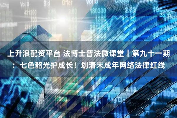 上升浪配资平台 法博士普法微课堂｜第九十一期：七色韶光护成长！划清未成年网络法律红线